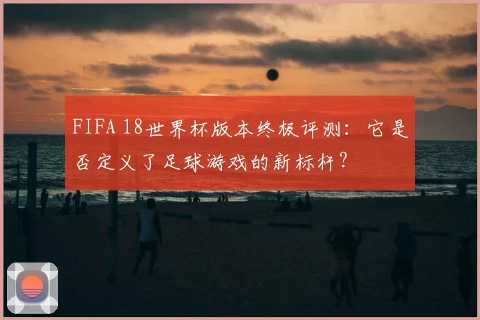 FIFA 18世界杯版本终极评测:它是否定义了足球游戏的新标杆?