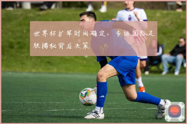 世界杯扩军时间确定,专访国际足联揭秘背后决策