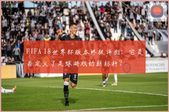 FIFA 18世界杯版本终极评测:它是否定义了足球游戏的新标杆?