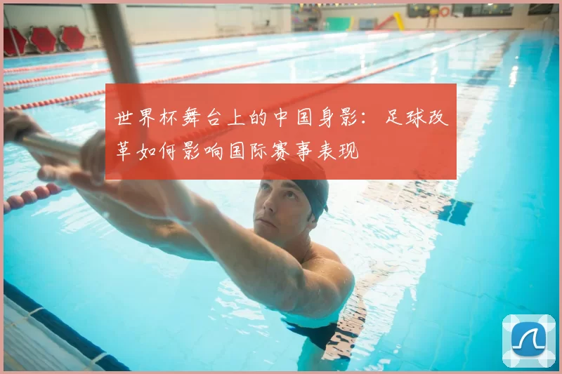 世界杯舞台上的中国身影:足球改革如何影响国际赛事表现