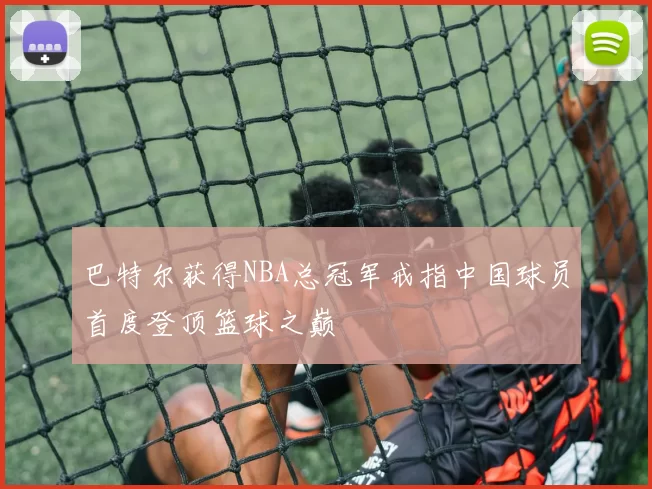 巴特尔获得NBA总冠军戒指中国球员首度登顶篮球之巅