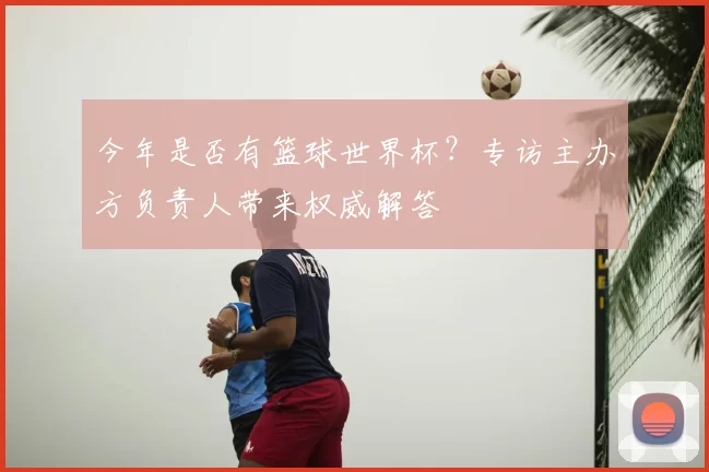 今年是否有篮球世界杯？专访主办方负责人带来权威解答