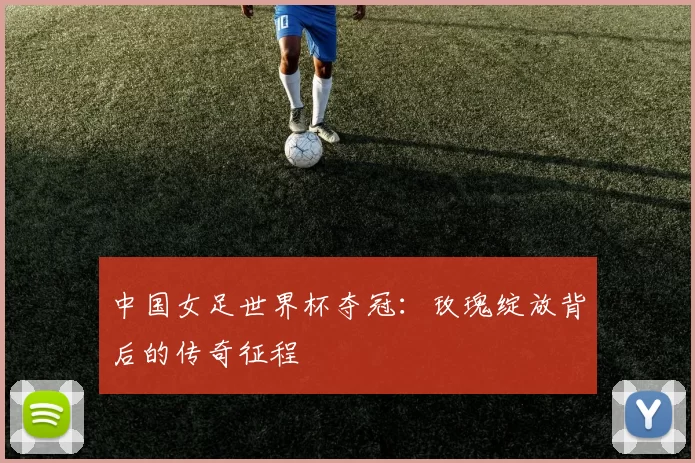 中国女足世界杯夺冠:玫瑰绽放背后的传奇征程