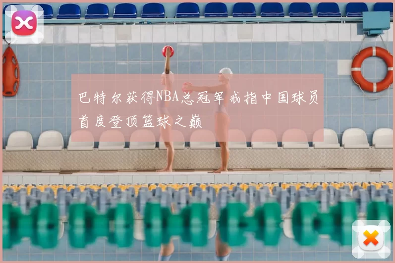 巴特尔获得NBA总冠军戒指中国球员首度登顶篮球之巅