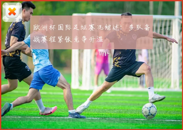 欧洲杯国际足坛赛况综述:多队备战赛程紧张竞争升温