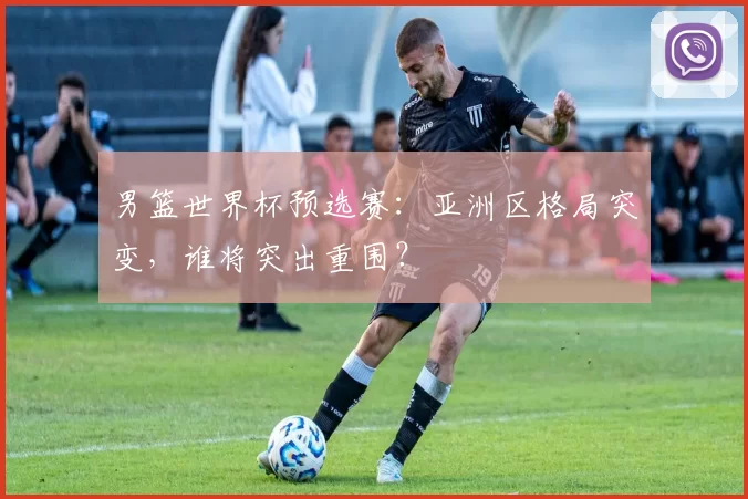 男篮世界杯预选赛:亚洲区格局突变,谁将突出重围?