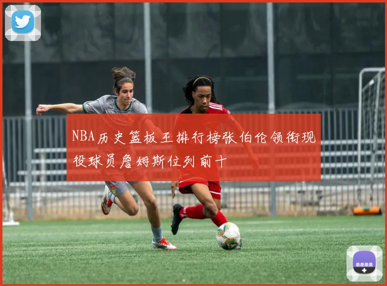 NBA历史篮板王排行榜张伯伦领衔现役球员詹姆斯位列前十