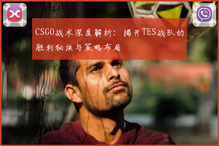 CSGO战术深度解析：揭开TES战队的胜利秘诀与策略布局