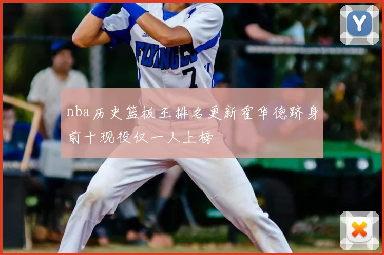 nba历史篮板王排名更新霍华德跻身前十现役仅一人上榜