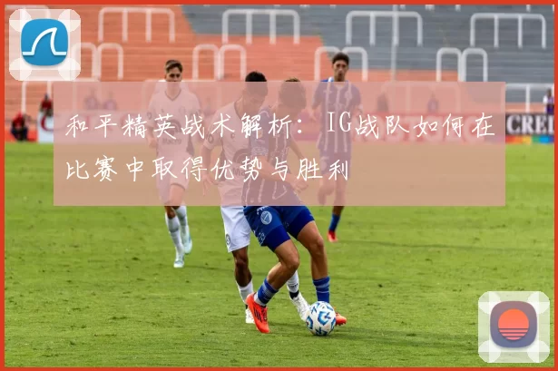 和平精英战术解析：IG战队如何在比赛中取得优势与胜利