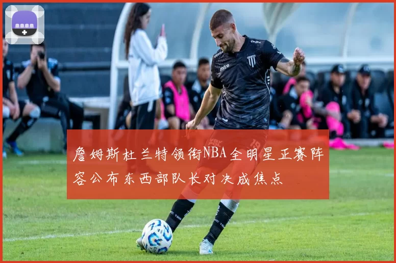 詹姆斯杜兰特领衔NBA全明星正赛阵容公布东西部队长对决成焦点