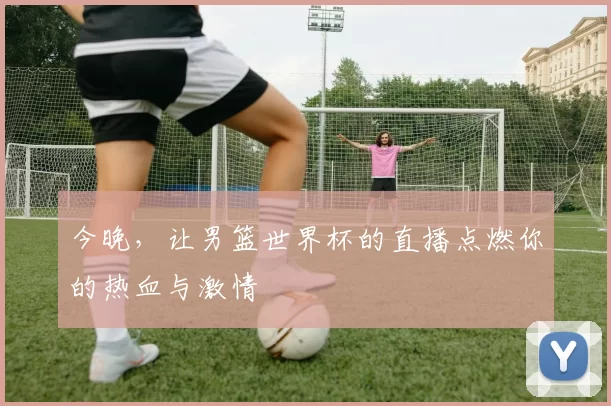 今晚，让男篮世界杯的直播点燃你的热血与激情